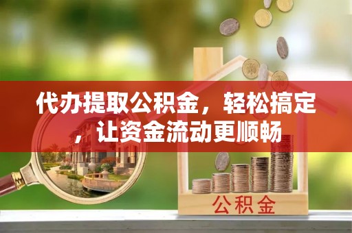 章贡代办提取公积金，轻松搞定，让资金流动更顺畅