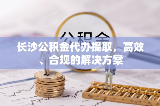 章贡长沙公积金代办提取，高效、合规的解决方案