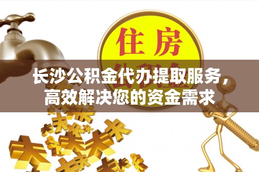 章贡长沙公积金代办提取服务，高效解决您的资金需求