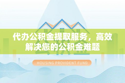 章贡代办公积金提取服务，高效解决您的公积金难题