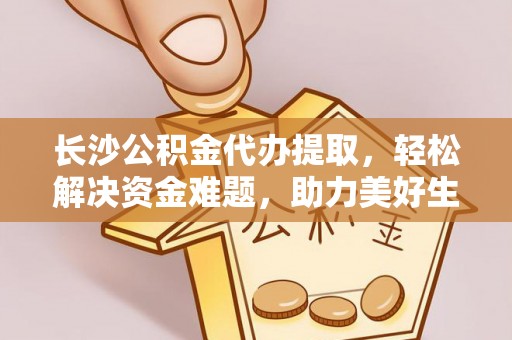章贡长沙公积金代办提取，轻松解决资金难题，助力美好生活