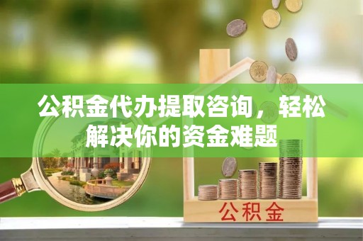 章贡公积金代办提取咨询，轻松解决你的资金难题