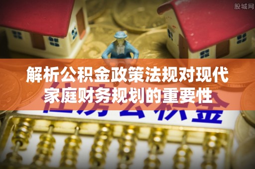 章贡解析公积金政策法规对现代家庭财务规划的重要性