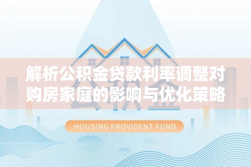 章贡解析公积金贷款利率调整对购房家庭的影响与优化策略