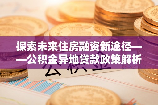章贡探索未来住房融资新途径——公积金异地贷款政策解析与实践