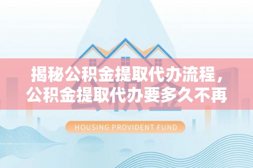 章贡揭秘公积金提取代办流程，公积金提取代办要多久不再迷茫