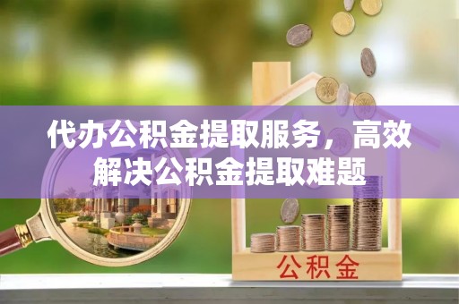 章贡代办公积金提取服务，高效解决公积金提取难题