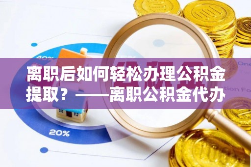 章贡离职后如何轻松办理公积金提取？——离职公积金代办提取服务详解