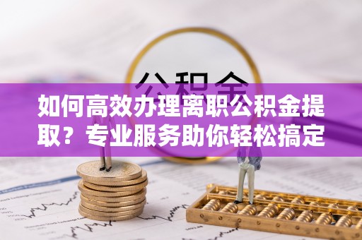 章贡如何高效办理离职公积金提取？专业服务助你轻松搞定