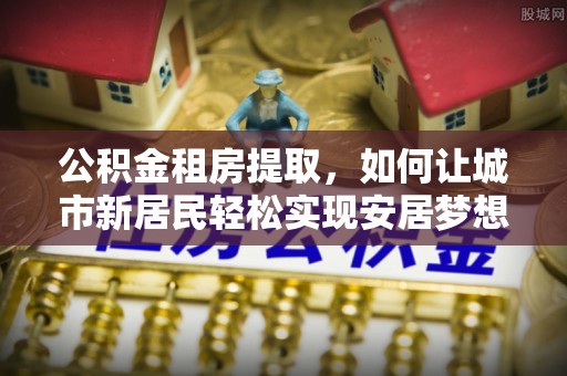 章贡公积金租房提取，如何让城市新居民轻松实现安居梦想