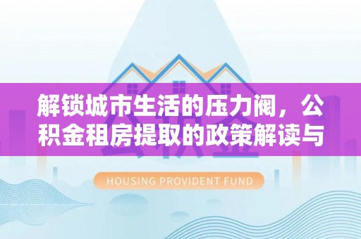 章贡解锁城市生活的压力阀，公积金租房提取的政策解读与实践指南