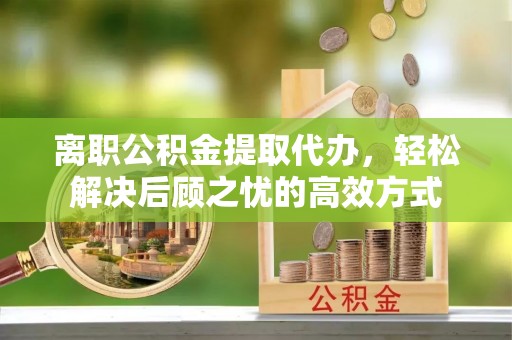 章贡离职公积金提取代办，轻松解决后顾之忧的高效方式