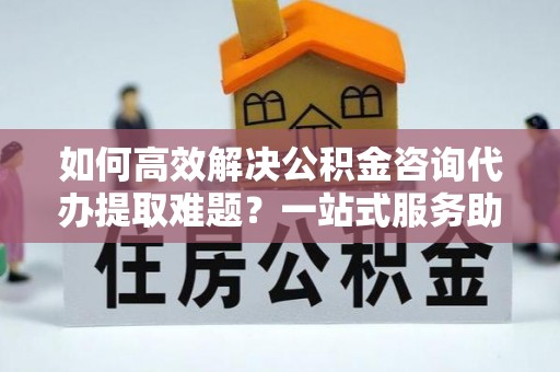 章贡如何高效解决公积金咨询代办提取难题？一站式服务助您轻松搞定