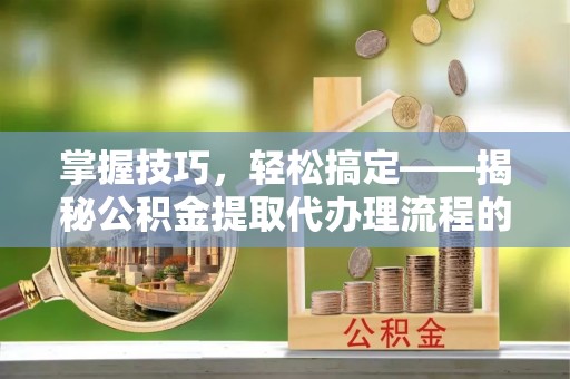 章贡掌握技巧，轻松搞定——揭秘公积金提取代办理流程的关键步骤