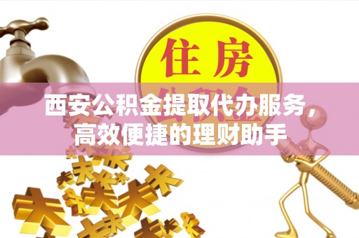 章贡西安公积金提取代办服务，高效便捷的理财助手