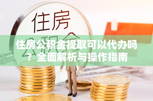 章贡住房公积金提取可以代办吗？全面解析与操作指南