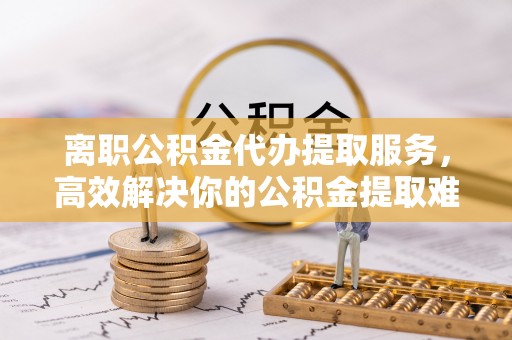 章贡离职公积金代办提取服务，高效解决你的公积金提取难题