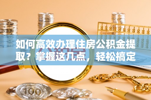 章贡如何高效办理住房公积金提取？掌握这几点，轻松搞定！