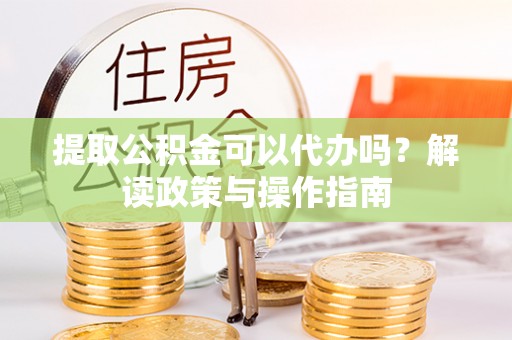 章贡提取公积金可以代办吗？解读政策与操作指南