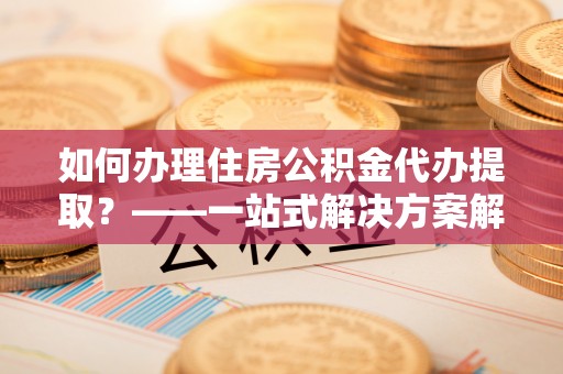 章贡如何办理住房公积金代办提取？——一站式解决方案解析